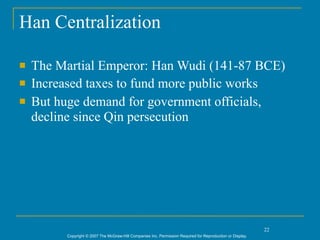 Han Centralization

   The Martial Emperor: Han Wudi (141-87 BCE)
   Increased taxes to fund more public works
   But huge demand for government officials,
    decline since Qin persecution




                                                                                                            22
         Copyright © 2007 The McGraw-Hill Companies Inc. Permission Required for Reproduction or Display.
 