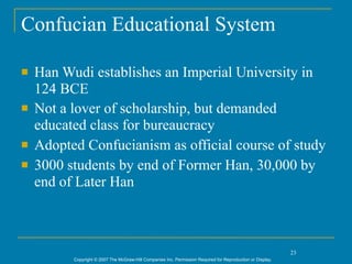 Confucian Educational System

   Han Wudi establishes an Imperial University in
    124 BCE
   Not a lover of scholarship, but demanded
    educated class for bureaucracy
   Adopted Confucianism as official course of study
   3000 students by end of Former Han, 30,000 by
    end of Later Han



                                                                                                             23
          Copyright © 2007 The McGraw-Hill Companies Inc. Permission Required for Reproduction or Display.
 