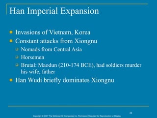 Han Imperial Expansion

   Invasions of Vietnam, Korea
   Constant attacks from Xiongnu
       Nomads from Central Asia
       Horsemen
       Brutal: Maodun (210-174 BCE), had soldiers murder
        his wife, father
   Han Wudi briefly dominates Xiongnu



                                                                                                               24
            Copyright © 2007 The McGraw-Hill Companies Inc. Permission Required for Reproduction or Display.
 