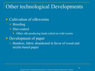 Other technological Developments

   Cultivation of silkworms
       Breeding
       Diet control
           Other silk-producing lands relied on wild worms
   Development of paper
       Bamboo, fabric abandoned in favor of wood and
        textile-based paper




                                                                                                                  28
               Copyright © 2007 The McGraw-Hill Companies Inc. Permission Required for Reproduction or Display.
 