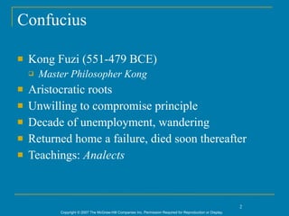 Confucius

   Kong Fuzi (551-479 BCE)
       Master Philosopher Kong
   Aristocratic roots
   Unwilling to compromise principle
   Decade of unemployment, wandering
   Returned home a failure, died soon thereafter
   Teachings: Analects



                                                                                                               2
            Copyright © 2007 The McGraw-Hill Companies Inc. Permission Required for Reproduction or Display.
 