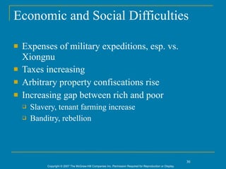 Economic and Social Difficulties

   Expenses of military expeditions, esp. vs.
    Xiongnu
   Taxes increasing
   Arbitrary property confiscations rise
   Increasing gap between rich and poor
       Slavery, tenant farming increase
       Banditry, rebellion




                                                                                                                30
             Copyright © 2007 The McGraw-Hill Companies Inc. Permission Required for Reproduction or Display.
 