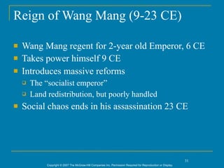 Reign of Wang Mang (9-23 CE)

   Wang Mang regent for 2-year old Emperor, 6 CE
   Takes power himself 9 CE
   Introduces massive reforms
       The “socialist emperor”
       Land redistribution, but poorly handled
   Social chaos ends in his assassination 23 CE




                                                                                                                31
             Copyright © 2007 The McGraw-Hill Companies Inc. Permission Required for Reproduction or Display.
 