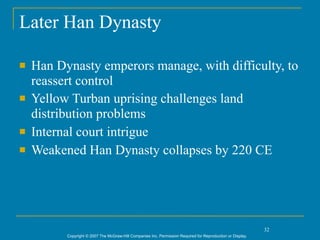Later Han Dynasty

   Han Dynasty emperors manage, with difficulty, to
    reassert control
   Yellow Turban uprising challenges land
    distribution problems
   Internal court intrigue
   Weakened Han Dynasty collapses by 220 CE




                                                                                                             32
          Copyright © 2007 The McGraw-Hill Companies Inc. Permission Required for Reproduction or Display.
 
