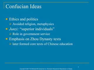 Confucian Ideas

   Ethics and politics
       Avoided religion, metaphysics
   Junzi: “superior individuals”
       Role in government service
   Emphasis on Zhou Dynasty texts
       later formed core texts of Chinese education




                                                                                                                3
             Copyright © 2007 The McGraw-Hill Companies Inc. Permission Required for Reproduction or Display.
 