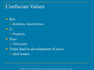 Confucian Values

   Ren
        Kindness, benevolence
   Li
        Propriety
   Xiao
        Filial piety
   Traits lead to development of junzi
        Ideal leaders


                                                                                                                 4
              Copyright © 2007 The McGraw-Hill Companies Inc. Permission Required for Reproduction or Display.
 