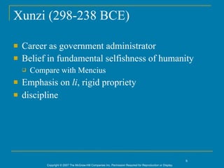 Xunzi (298-238 BCE)

   Career as government administrator
   Belief in fundamental selfishness of humanity
       Compare with Mencius
   Emphasis on li, rigid propriety
   discipline




                                                                                                               6
            Copyright © 2007 The McGraw-Hill Companies Inc. Permission Required for Reproduction or Display.
 