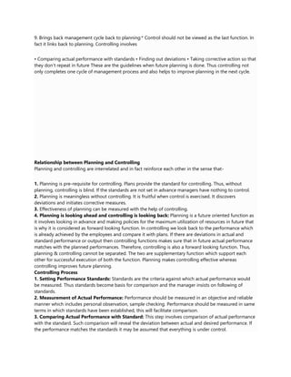 9. Brings back management cycle back to planning:* Control should not be viewed as the last function. In
fact it links back to planning. Controlling involves
• Comparing actual performance with standards • Finding out deviations • Taking corrective action so that
they don‘t repeat in future These are the guidelines when future planning is done. Thus controlling not
only completes one cycle of management process and also helps to improve planning in the next cycle.
Relationship between Planning and Controlling
Planning and controlling are interrelated and in fact reinforce each other in the sense that-
1. Planning is pre-requisite for controlling. Plans provide the standard for controlling. Thus, without
planning, controlling is blind. If the standards are not set in advance managers have nothing to control.
2. Planning is meaningless without controlling. It is fruitful when control is exercised. It discovers
deviations and initiates corrective measures.
3. Effectiveness of planning can be measured with the help of controlling.
4. Planning is looking ahead and controlling is looking back: Planning is a future oriented function as
it involves looking in advance and making policies for the maximum utilization of resources in future that
is why it is considered as forward looking function. In controlling we look back to the performance which
is already achieved by the employees and compare it with plans. If there are deviations in actual and
standard performance or output then controlling functions makes sure that in future actual performance
matches with the planned performances. Therefore, controlling is also a forward looking function. Thus,
planning & controlling cannot be separated. The two are supplementary function which support each
other for successful execution of both the function. Planning makes controlling effective whereas
controlling improves future planning.
Controlling Process
1. Setting Performance Standards: Standards are the criteria against which actual performance would
be measured. Thus standards become basis for comparison and the manager insists on following of
standards.
2. Measurement of Actual Performance: Performance should be measured in an objective and reliable
manner which includes personal observation, sample checking. Performance should be measured in same
terms in which standards have been established, this will facilitate comparison.
3. Comparing Actual Performance with Standard: This step involves comparison of actual performance
with the standard. Such comparison will reveal the deviation between actual and desired performance. If
the performance matches the standards it may be assumed that everything is under control.
 