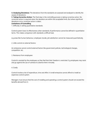 4. Analysing Deviations: The deviations from the standards are assessed and analysed to identify the
causes of deviations.
5. Taking Corrective Action: The final step in the controlling process is taking corrective action. No
corrective action is required when the deviation are within the acceptable limits. But where significant
deviations occur corrective action is taken.
Limitations of Controlling
1. Difficulty in setting quantitative standards:
Control system loses its effectiveness when standards of performance cannot be defined in quantitative
terms. This makes comparison with standards a difficult task.
e.g areas like human behaviour, employee morale, job satisfaction cannot be measured quantitatively.
2. Little control on external factors:
An enterprise cannot control external factors like government policies, technological changes,
competition. etc.
3. Resistance from employees:
Control is resisted by the employees as they feel that their freedom is restricted. E.g employees may resist
and go against the use of cameras to observe them minutely.
4. Costly:
Control involves a lot of expenditure, time and effort. A small enterprise cannot afford to install an
expensive control system.
Managers must ensure that the cost of installing and operating a control system should not exceed the
benefits derived from it.
 