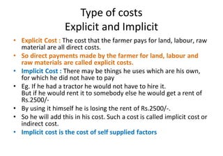 Type of costs
Explicit and Implicit
• Explicit Cost : The cost that the farmer pays for land, labour, raw
material are all direct costs.
• So direct payments made by the farmer for land, labour and
raw materials are called explicit costs.
• Implicit Cost : There may be things he uses which are his own,
for which he did not have to pay
• Eg. If he had a tractor he would not have to hire it.
But if he would rent it to somebody else he would get a rent of
Rs.2500/-
• By using it himself he is losing the rent of Rs.2500/-.
• So he will add this in his cost. Such a cost is called implicit cost or
indirect cost.
• Implicit cost is the cost of self supplied factors
 