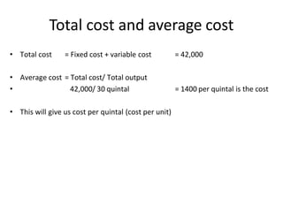 Total cost and average cost
• Total cost = Fixed cost + variable cost = 42,000
• Average cost = Total cost/ Total output
• 42,000/ 30 quintal = 1400 per quintal is the cost
• This will give us cost per quintal (cost per unit)
 