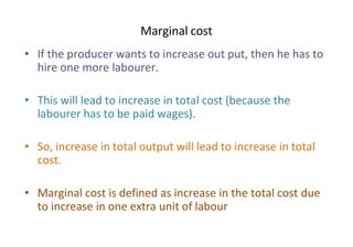 Marginal cost
• If the producer wants to increase out put, then he has to
hire one more labourer.
• This will lead to increase in total cost (because the
labourer has to be paid wages).
• So, increase in total output will lead to increase in total
cost.
• Marginal cost is defined as increase in the total cost due
to increase in one extra unit of labour
 