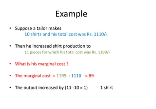 Example
• Suppose a tailor makes
10 shirts and his total cost was Rs. 1110/-.
• Then he increased shirt production to
11 pieces for which his total cost was Rs. 1199/-
• What is his marginal cost ?
• The marginal cost = 1199 - 1110 = 89
• The output increased by (11 -10 = 1) 1 shirt
 