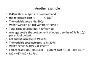Another example
• If 48 units of output are produced and
• the total fixed cost is Rs. 180/-
• The variable cost is Rs. 300/-
• WHAT WOULD BE THE AVERAGE COST ?
• Total cost/ total output 480/48 = 10
• Average cost is the cost per unit of output, so the AC is Rs.10/-
per unit of output.
• Let output increase to 49 units.
• The variable cost increases to Rs.307/-
• WHAT IS THE MARGINAL COST ?
• Earlier cost = 180+300= 480 Current cost is 180 + 307 =487
• MC = 487-480 = Rs.7/-.
 