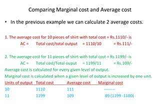 Comparing Marginal cost and Average cost
• In the previous example we can calculate 2 average costs.
1. The average cost for 10 pieces of shirt with total cost = Rs.1110/- is
AC = Total cost/total output = 1110/10 = Rs.111/-
2. The average cost for 11 pieces of shirt with total cost = Rs 1199/- is
AC = Total cost/Total ouput = 1199/11 = Rs.109/-
Average cost is calculated for every given level of output.
Marginal cost is calculated when a given level of output is increased by one unit.
Units of output Total cost Average cost Marginal cost
10 1110 111 --------
11 1199 109 89 (1199 -1100)
 