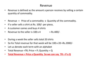Revenue
• Revenue is defined as the amount a person receives by selling a certain
quantity of commodity.
• Revenue = Price of a commodity x Quantity of the commodity.
• If a seller sells a shirt at Rs. 100/- per piece,
• A customer comes and buys 4 shirts
• Revenue to the seller is 100 x 4 = Rs.400/-
• During a week the seller sells total 20 shirts
• So his Total revenue for that week will be 100 x 20 =Rs.2000/-
• Let us denote each term with an alphabet
• Total Revenue =TR; Price = P; Quantity = Q
• Total Revenue = Price x Quantity So we can say TR = P x Q
 