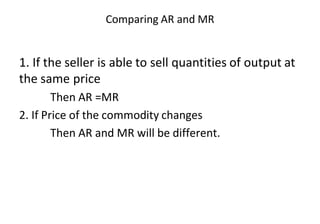 Comparing AR and MR
1. If the seller is able to sell quantities of output at
the same price
Then AR =MR
2. If Price of the commodity changes
Then AR and MR will be different.
 