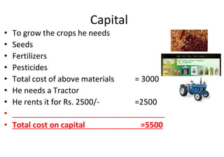 Capital
• To grow the crops he needs
• Seeds
• Fertilizers
• Pesticides
• Total cost of above materials = 3000
• He needs a Tractor
• He rents it for Rs. 2500/- =2500
• ___________________________________
• Total cost on capital =5500
 