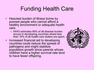 Funding Health Care Heaviest burden of illness borne by poorest people who cannot afford a healthy environment or adequate health care. WHO estimates 90% of all disease burden occurs in developing countries where less than 10% of all health care dollars are spent. Increased financial aid to developing countries could reduce the spread of pathogens and might stabilize population growth since parents whose children have a higher survival rate tend to have fewer offspring. 