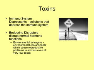 Immune System Depressants - pollutants that depress the immune system Endocrine Disrupters - disrupt normal hormone functions Environmental estrogens -  environmental contaminants which cause reproductive problems in animals even at very low doses Toxins 
