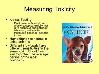 Animal Testing Most commonly used and widely accepted toxicity test is to expose a population of laboratory animals to measured doses of  specific toxins. Humanitarian concerns in using animals Different individuals have different sensitivities to the same toxin.  Should we aim to protect the average person or the most sensitive? Measuring Toxicity 