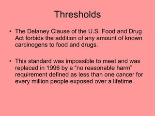 Thresholds The Delaney Clause of the U.S. Food and Drug Act forbids the addition of any amount of known carcinogens to food and drugs. This standard was impossible to meet and was replaced in 1996 by a “no reasonable harm” requirement defined as less than one cancer for every million people exposed over a lifetime. 