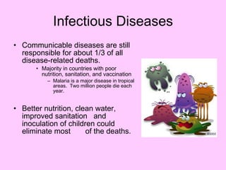 Infectious Diseases Communicable diseases are still responsible for about 1/3 of all disease-related deaths.  Majority in countries with poor nutrition, sanitation, and vaccination  Malaria is a major disease in tropical areas.  Two million people die each year. Better nutrition, clean water, improved sanitation  and inoculation of children could eliminate most  of the deaths. 