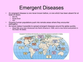 Emergent Diseases An emergent disease is one never known before, or one which has been absent for at least 20 years. Bird flu Ebola fever HIV Growing human populations push into remote areas where they encounter pathogens. Air travel makes it possible to spread emergent diseases around the globe quickly. West Nile virus was introduced into North America in 1999, and is now found everywhere in the lower 48 states. 