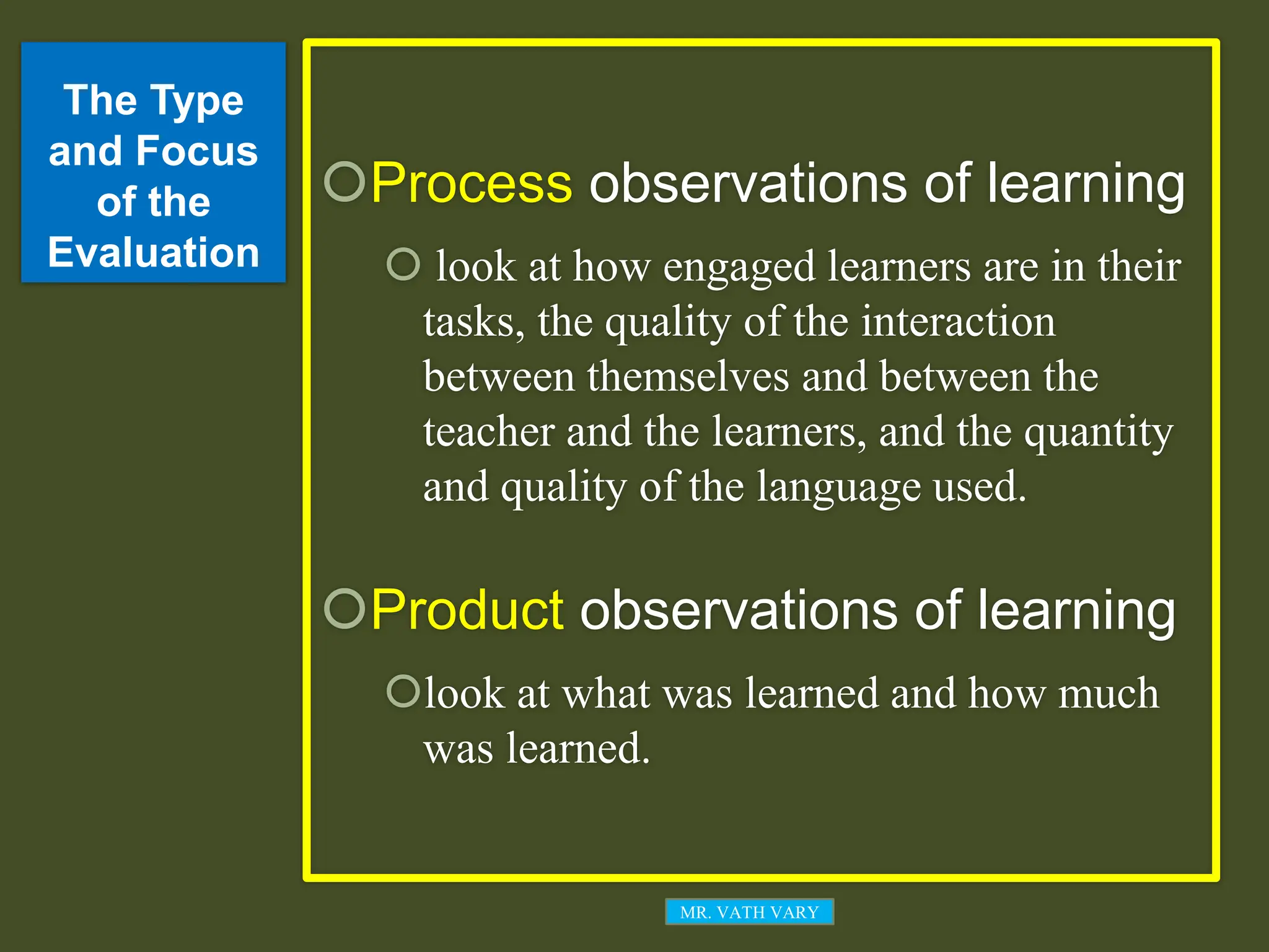 The Type
and Focus
of the
Evaluation
Process observations of learning
 look at how engaged learners are in their
tasks, the quality of the interaction
between themselves and between the
teacher and the learners, and the quantity
and quality of the language used.
Product observations of learning
look at what was learned and how much
was learned.
MR. VATH VARY
 
