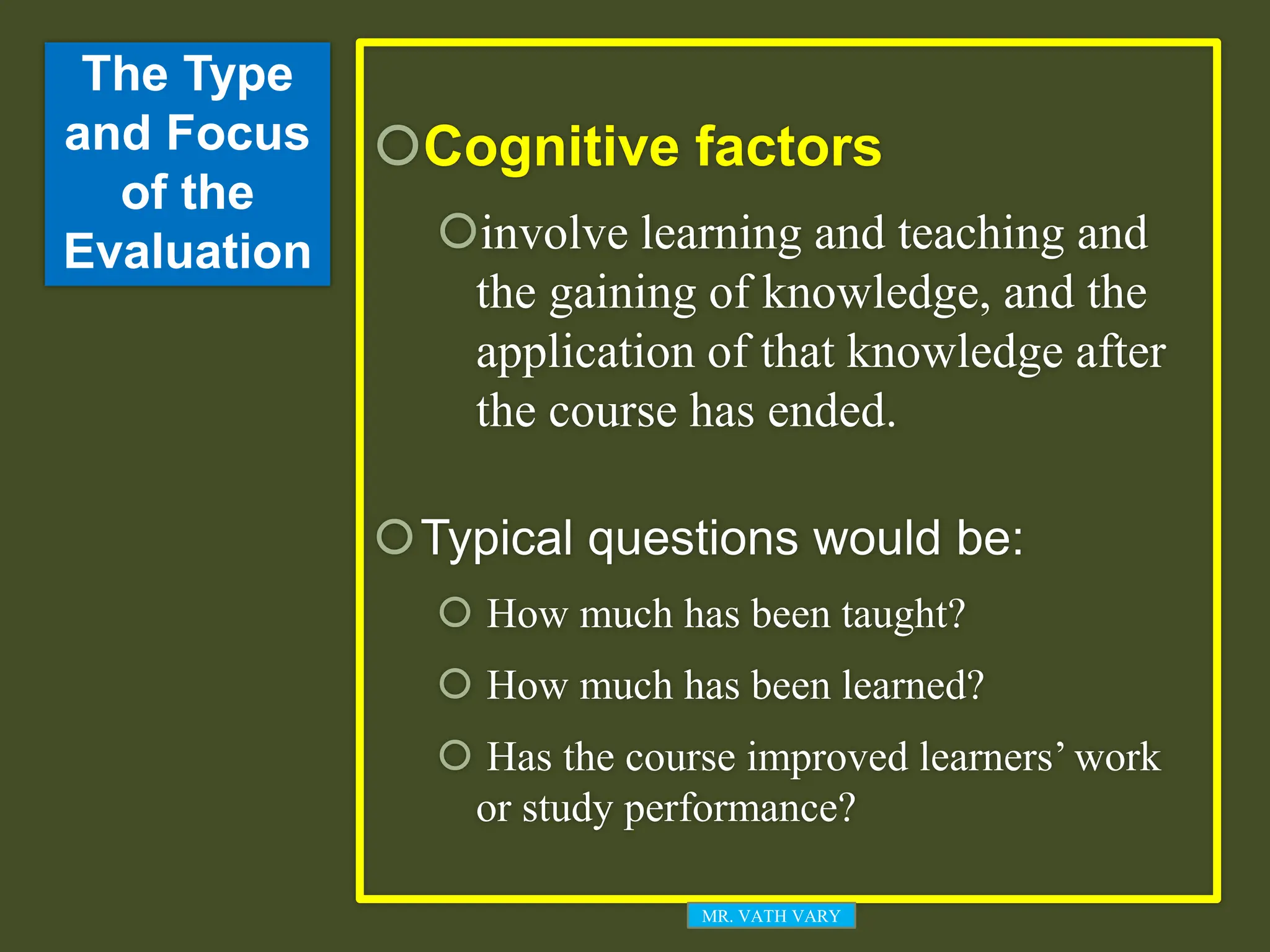 The Type
and Focus
of the
Evaluation
Cognitive factors
involve learning and teaching and
the gaining of knowledge, and the
application of that knowledge after
the course has ended.
Typical questions would be:
 How much has been taught?
 How much has been learned?
 Has the course improved learners’ work
or study performance?
MR. VATH VARY
 