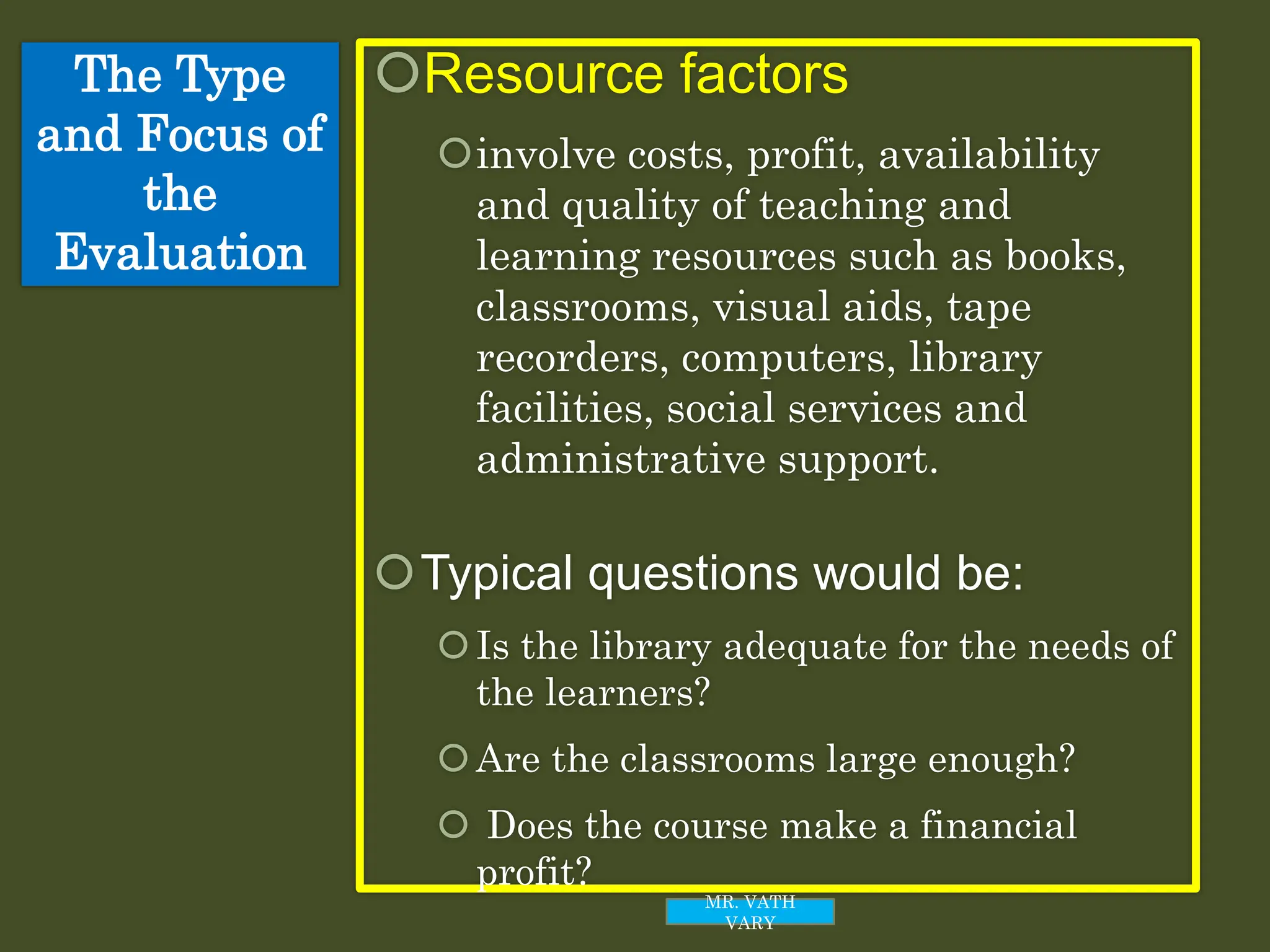 The Type
and Focus of
the
Evaluation
Resource factors
involve costs, profit, availability
and quality of teaching and
learning resources such as books,
classrooms, visual aids, tape
recorders, computers, library
facilities, social services and
administrative support.
Typical questions would be:
Is the library adequate for the needs of
the learners?
Are the classrooms large enough?
 Does the course make a financial
profit?
MR. VATH
VARY
 