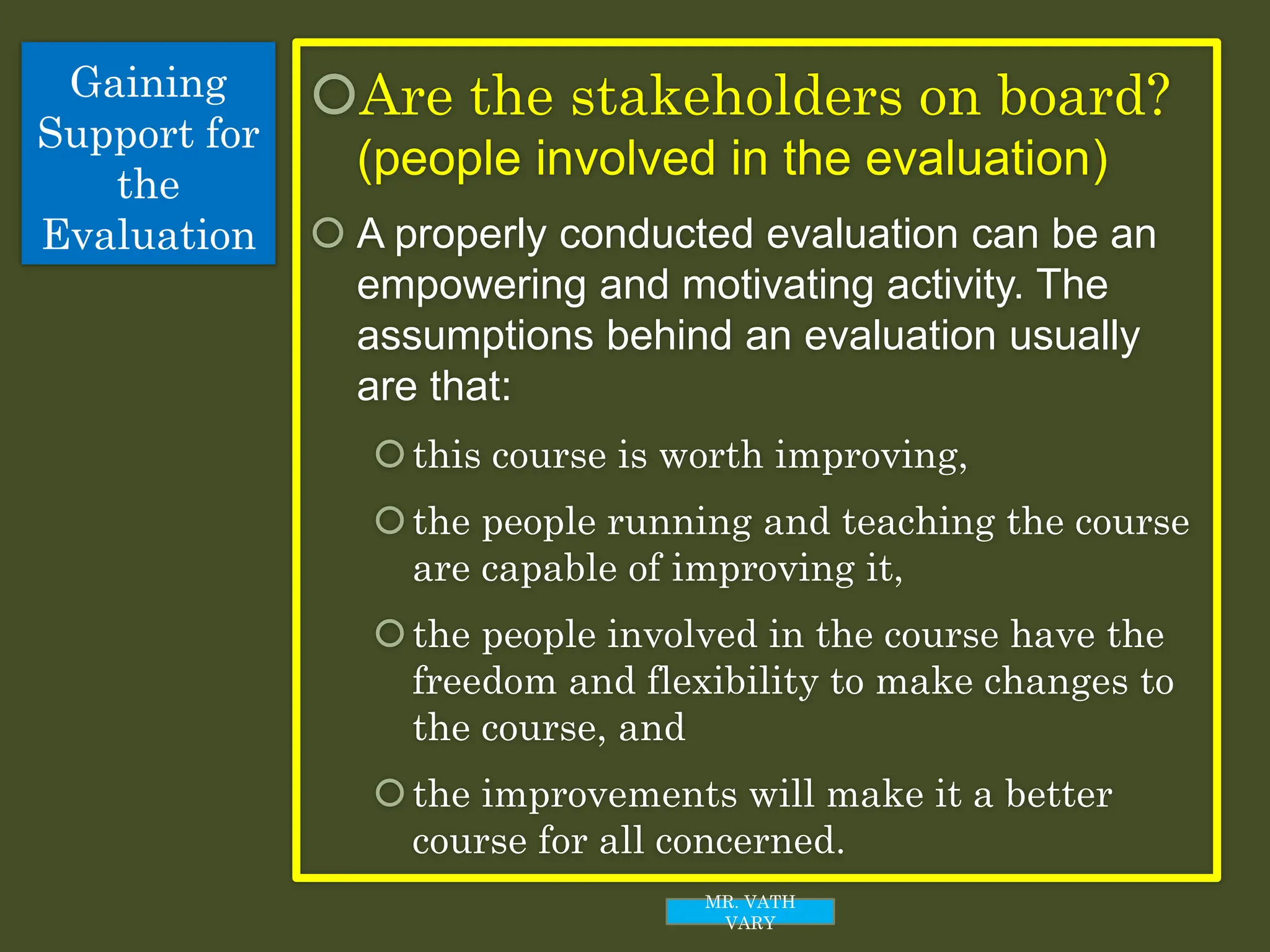 Gaining
Support for
the
Evaluation
Are the stakeholders on board?
(people involved in the evaluation)
 A properly conducted evaluation can be an
empowering and motivating activity. The
assumptions behind an evaluation usually
are that:
this course is worth improving,
the people running and teaching the course
are capable of improving it,
the people involved in the course have the
freedom and flexibility to make changes to
the course, and
the improvements will make it a better
course for all concerned.
MR. VATH
VARY
 