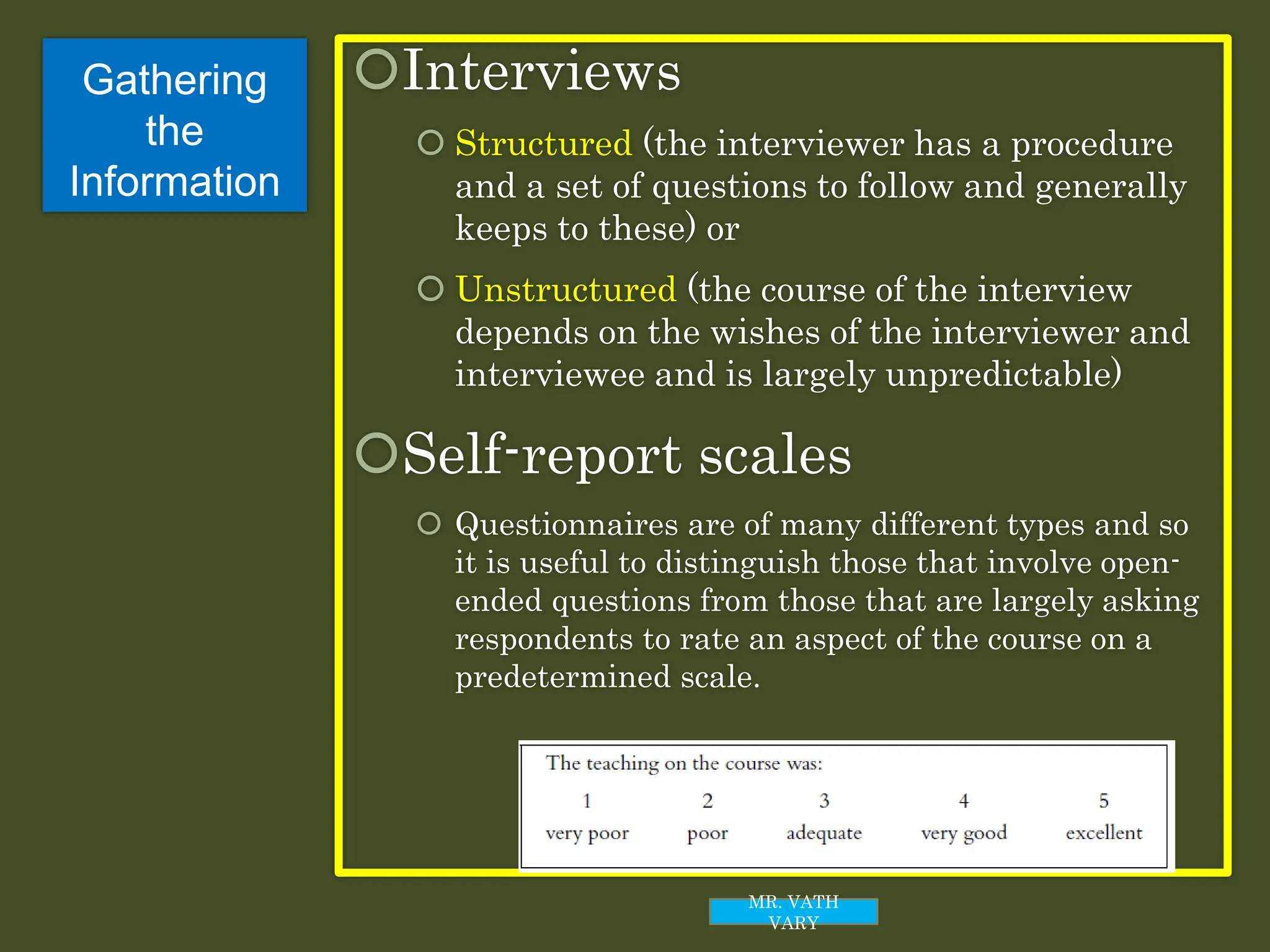 Gathering
the
Information
Interviews
 Structured (the interviewer has a procedure
and a set of questions to follow and generally
keeps to these) or
 Unstructured (the course of the interview
depends on the wishes of the interviewer and
interviewee and is largely unpredictable)
Self-report scales
 Questionnaires are of many different types and so
it is useful to distinguish those that involve open-
ended questions from those that are largely asking
respondents to rate an aspect of the course on a
predetermined scale.
MR. VATH
VARY
 