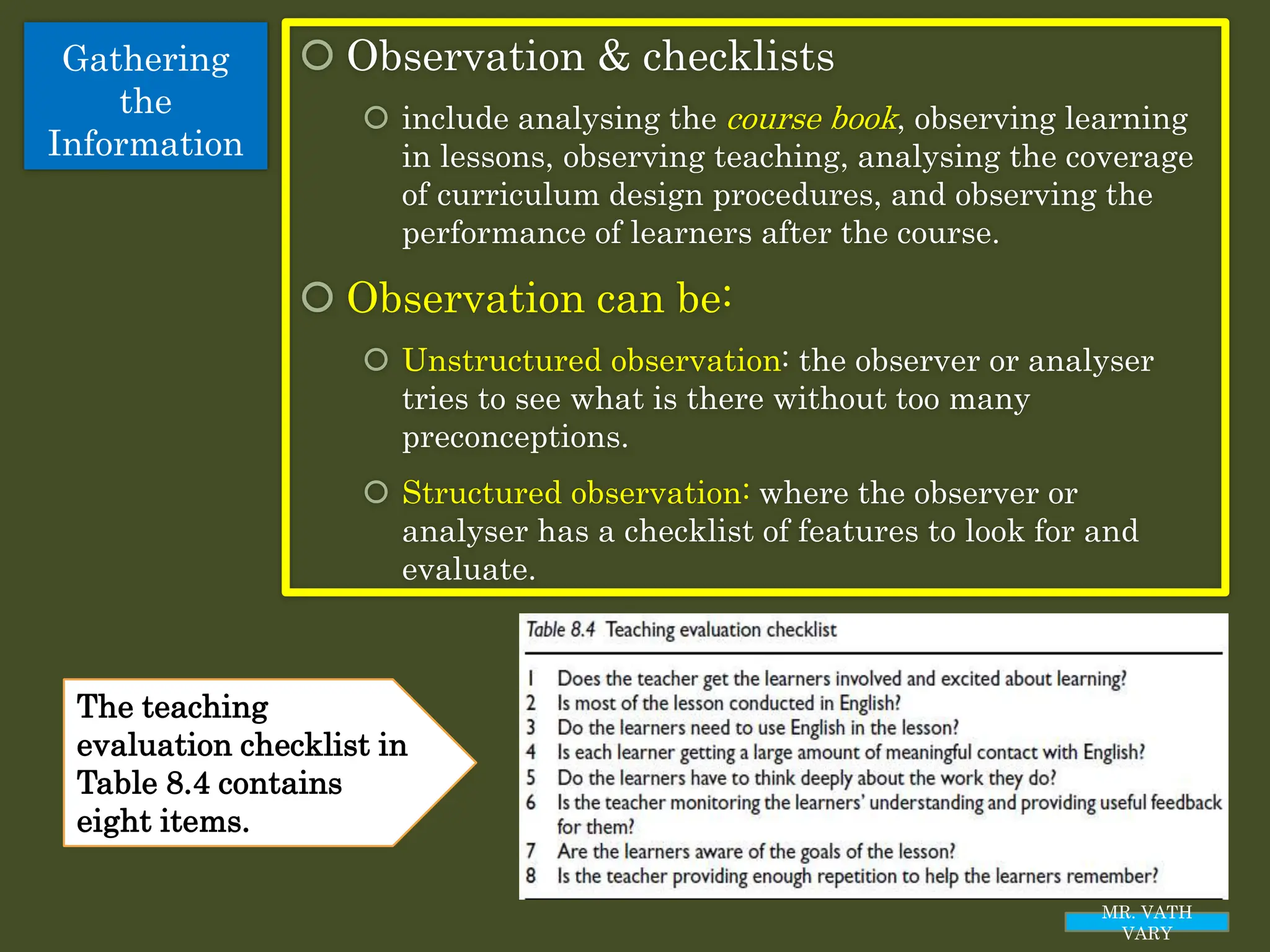 Gathering
the
Information
 Observation & checklists
 include analysing the course book, observing learning
in lessons, observing teaching, analysing the coverage
of curriculum design procedures, and observing the
performance of learners after the course.
 Observation can be:
 Unstructured observation: the observer or analyser
tries to see what is there without too many
preconceptions.
 Structured observation: where the observer or
analyser has a checklist of features to look for and
evaluate.
MR. VATH
VARY
The teaching
evaluation checklist in
Table 8.4 contains
eight items.
 