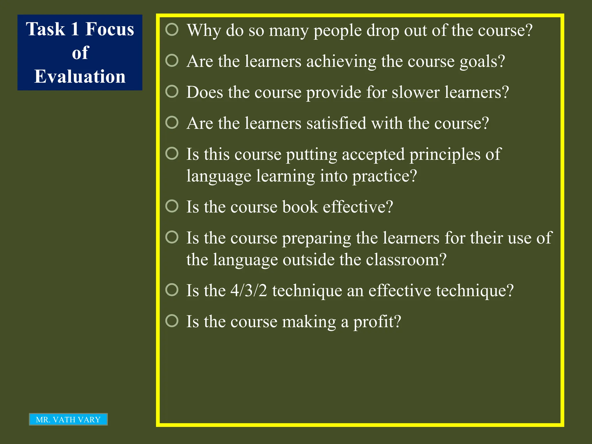 Task 1 Focus
of
Evaluation
 Why do so many people drop out of the course?
 Are the learners achieving the course goals?
 Does the course provide for slower learners?
 Are the learners satisfied with the course?
 Is this course putting accepted principles of
language learning into practice?
 Is the course book effective?
 Is the course preparing the learners for their use of
the language outside the classroom?
 Is the 4/3/2 technique an effective technique?
 Is the course making a profit?
MR. VATH VARY
 