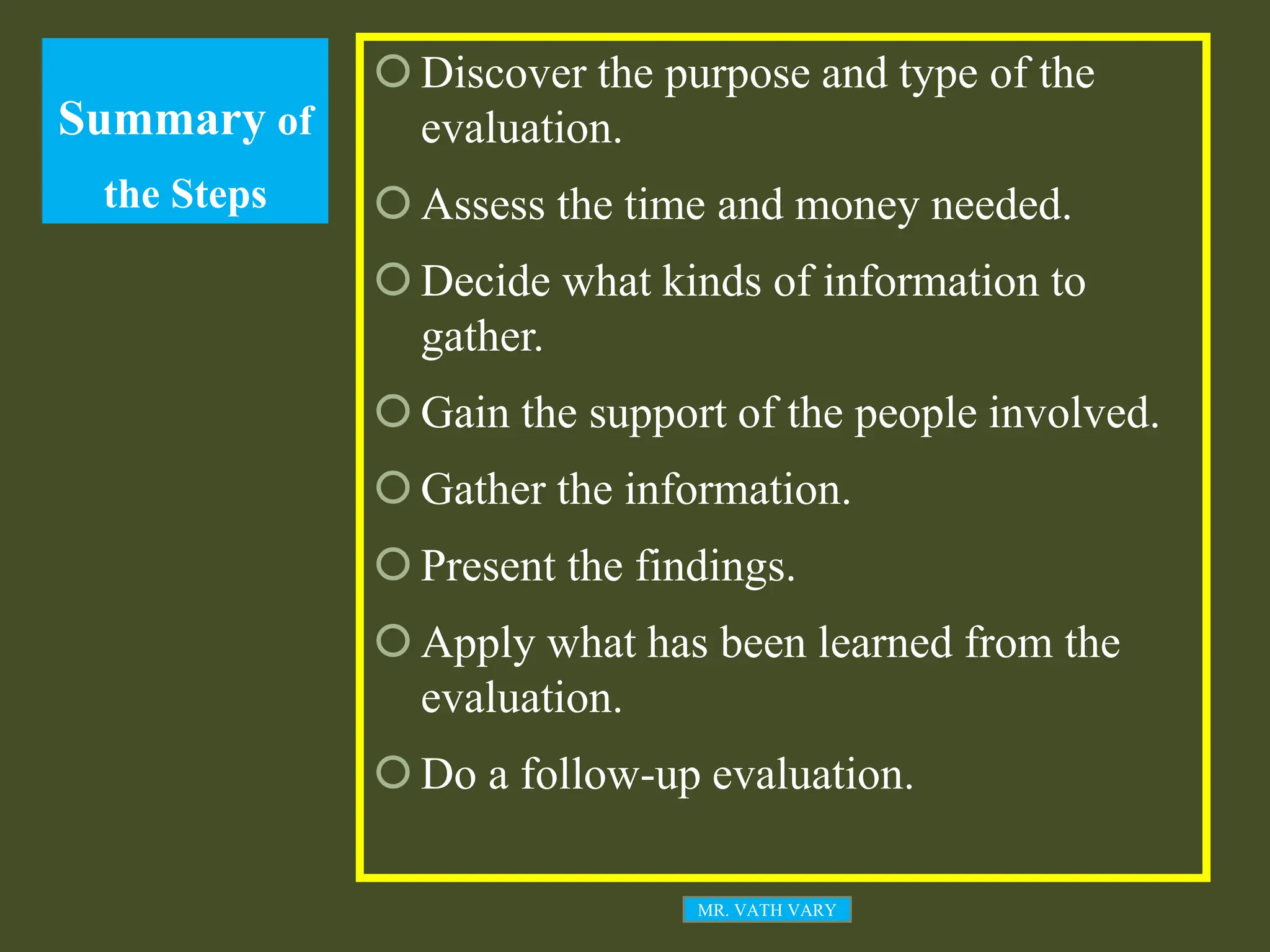 Summary of
the Steps
 Discover the purpose and type of the
evaluation.
 Assess the time and money needed.
 Decide what kinds of information to
gather.
 Gain the support of the people involved.
 Gather the information.
 Present the findings.
 Apply what has been learned from the
evaluation.
 Do a follow-up evaluation.
MR. VATH VARY
 