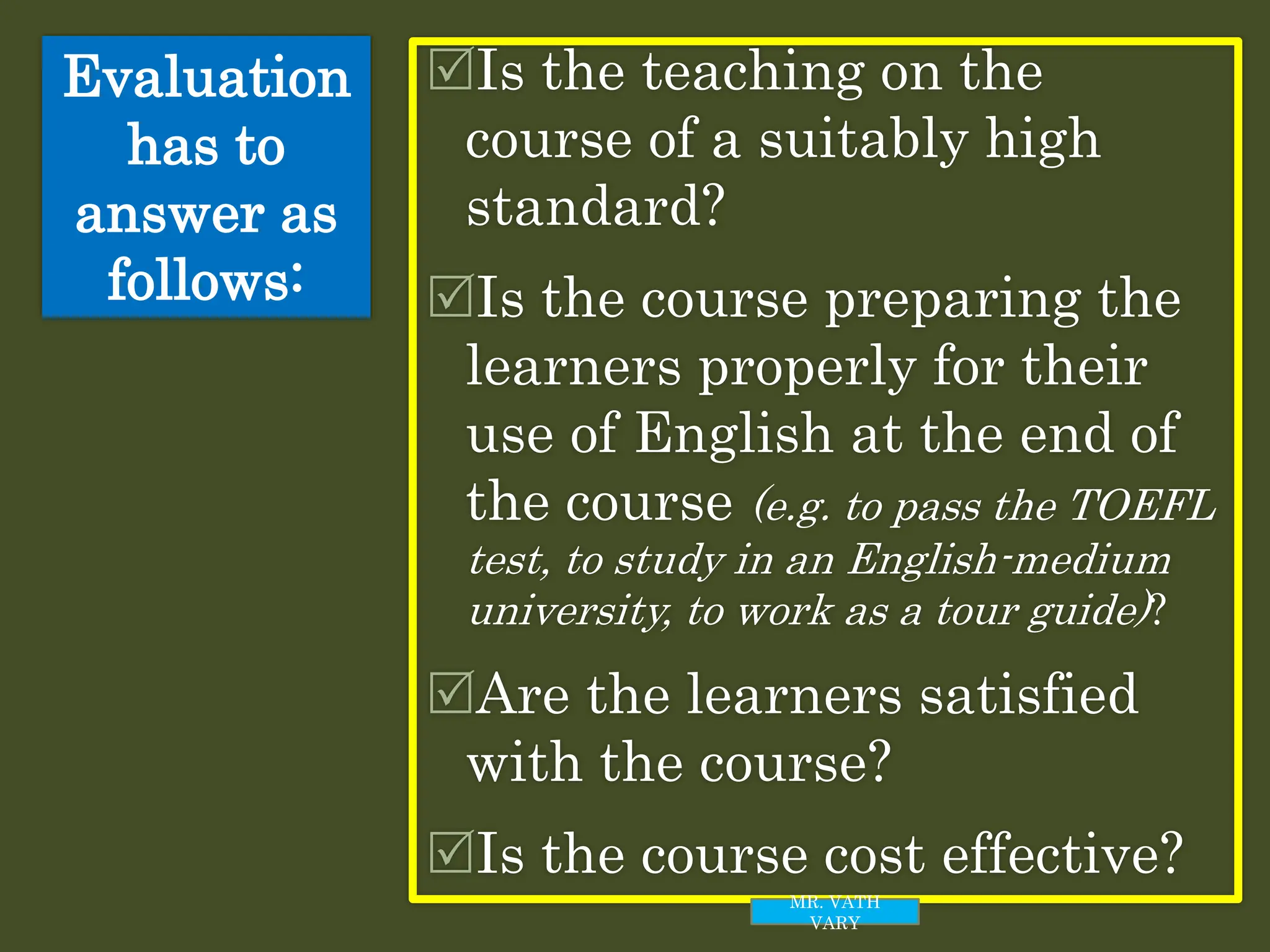 Evaluation
has to
answer as
follows:
Is the teaching on the
course of a suitably high
standard?
Is the course preparing the
learners properly for their
use of English at the end of
the course (e.g. to pass the TOEFL
test, to study in an English-medium
university, to work as a tour guide)?
Are the learners satisfied
with the course?
Is the course cost effective?
MR. VATH
VARY
 