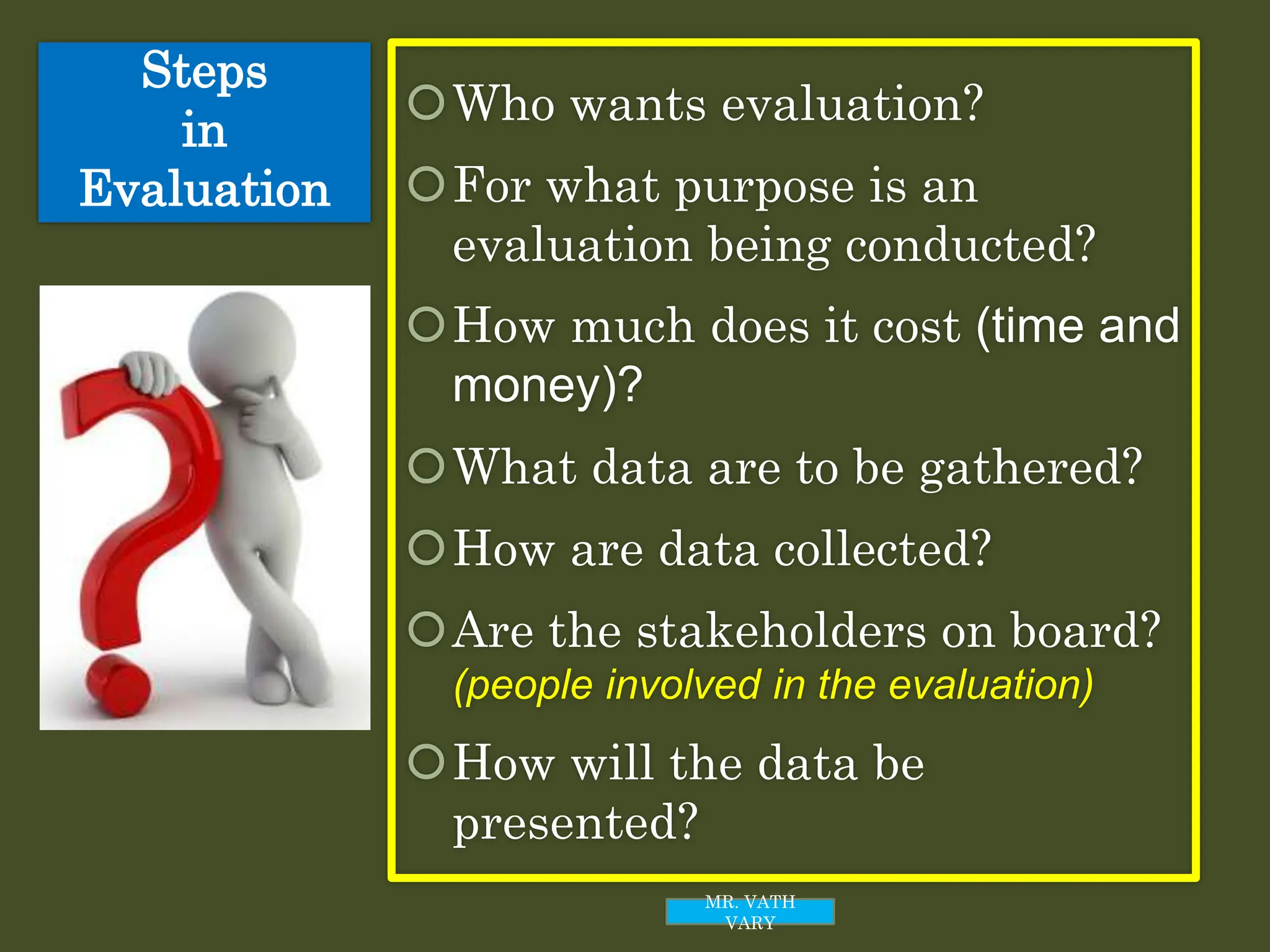 Steps
in
Evaluation
Who wants evaluation?
For what purpose is an
evaluation being conducted?
How much does it cost (time and
money)?
What data are to be gathered?
How are data collected?
Are the stakeholders on board?
(people involved in the evaluation)
How will the data be
presented?
MR. VATH
VARY
 
