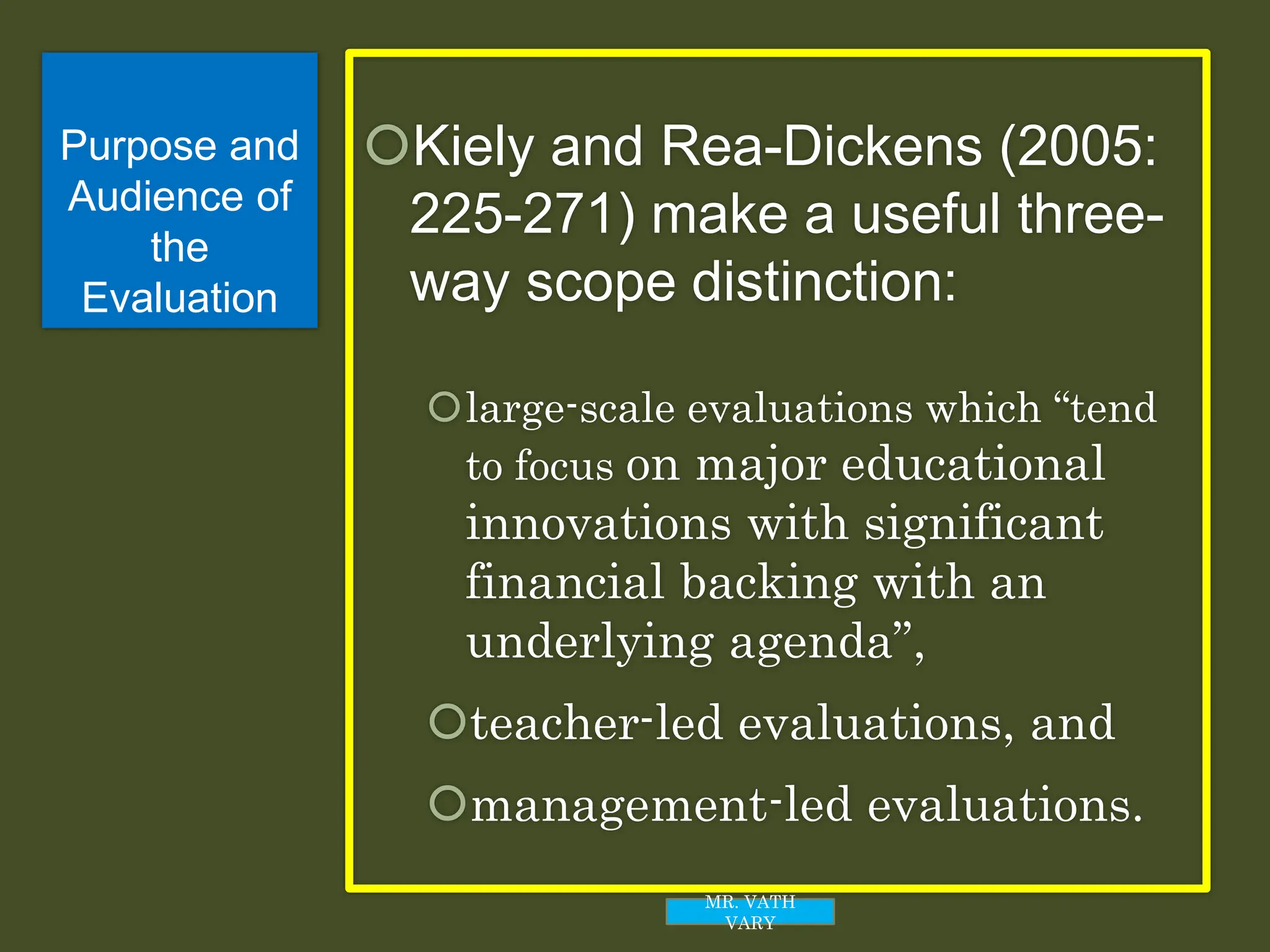 Purpose and
Audience of
the
Evaluation
Kiely and Rea-Dickens (2005:
225-271) make a useful three-
way scope distinction:
large-scale evaluations which “tend
to focus on major educational
innovations with significant
financial backing with an
underlying agenda”,
teacher-led evaluations, and
management-led evaluations.
MR. VATH
VARY
 