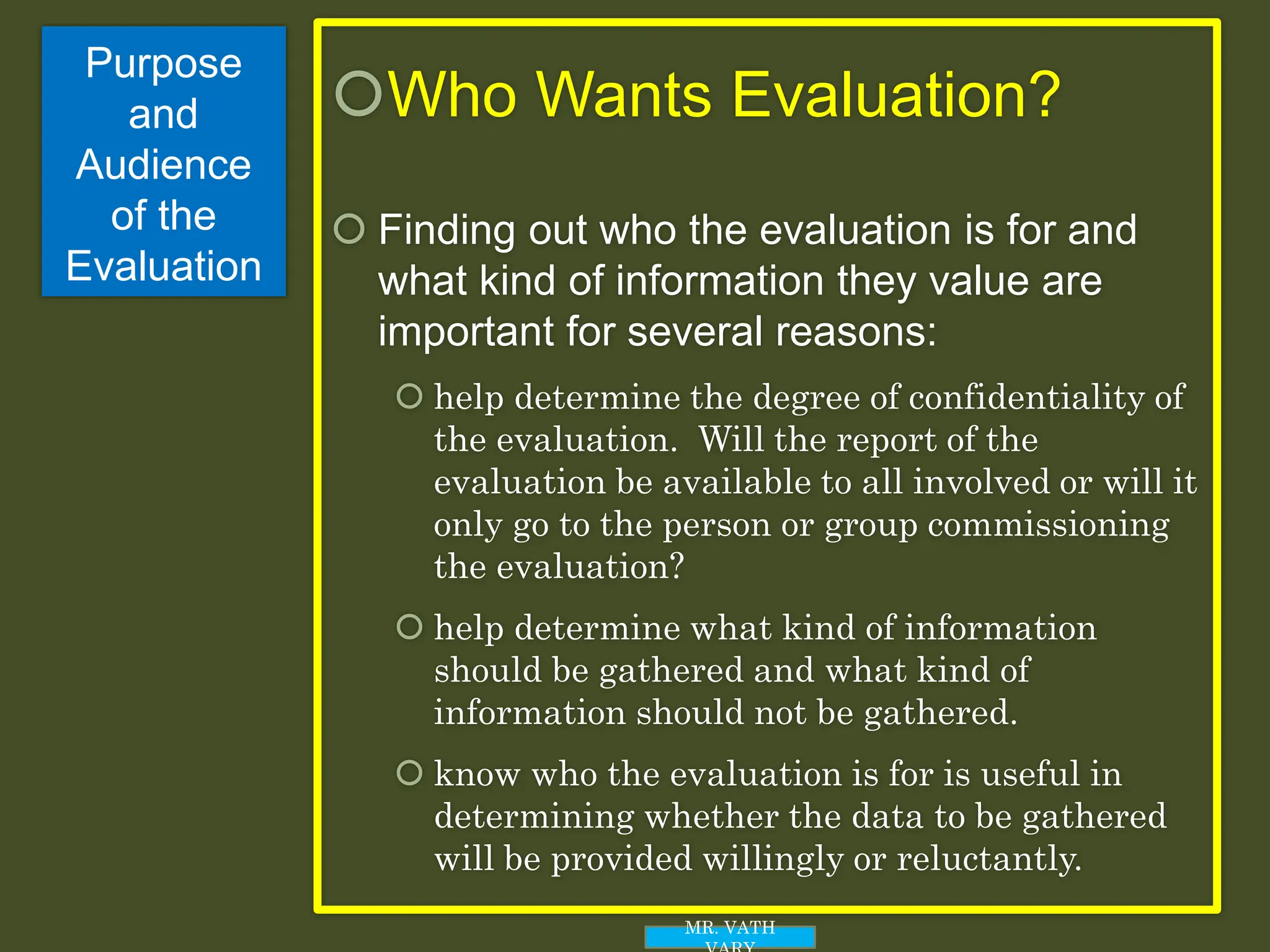 Purpose
and
Audience
of the
Evaluation
Who Wants Evaluation?
 Finding out who the evaluation is for and
what kind of information they value are
important for several reasons:
 help determine the degree of confidentiality of
the evaluation. Will the report of the
evaluation be available to all involved or will it
only go to the person or group commissioning
the evaluation?
 help determine what kind of information
should be gathered and what kind of
information should not be gathered.
 know who the evaluation is for is useful in
determining whether the data to be gathered
will be provided willingly or reluctantly.
MR. VATH
 