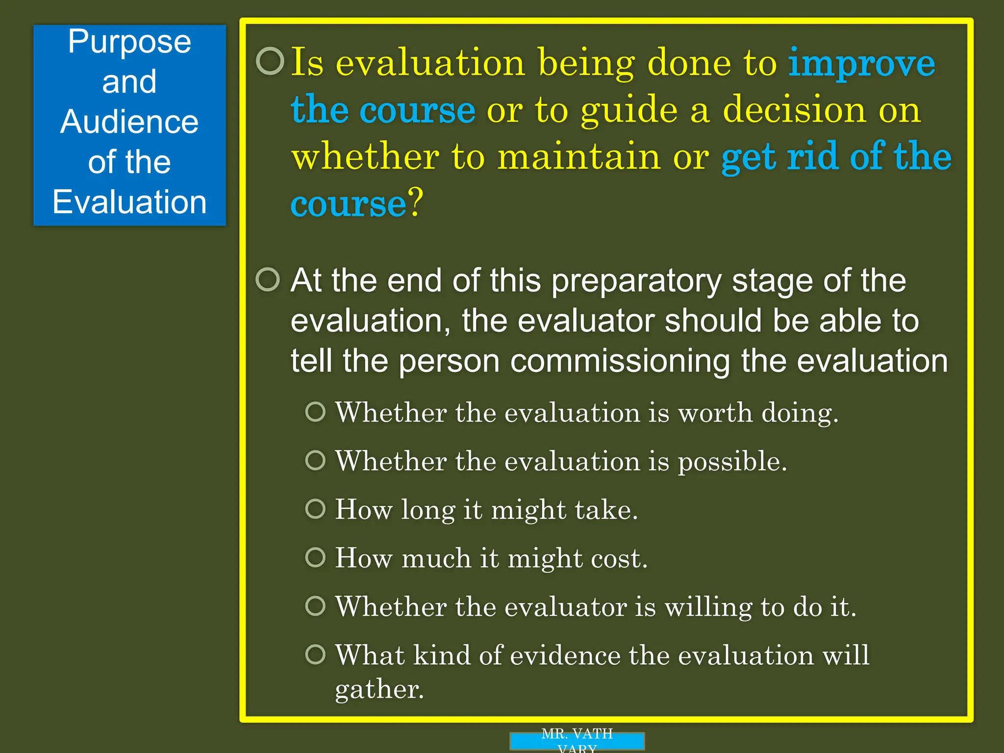 Purpose
and
Audience
of the
Evaluation
Is evaluation being done to improve
the course or to guide a decision on
whether to maintain or get rid of the
course?
 At the end of this preparatory stage of the
evaluation, the evaluator should be able to
tell the person commissioning the evaluation
 Whether the evaluation is worth doing.
 Whether the evaluation is possible.
 How long it might take.
 How much it might cost.
 Whether the evaluator is willing to do it.
 What kind of evidence the evaluation will
gather.
MR. VATH
 