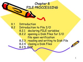 Chapter 8 FILE PROCCESSING 8.1 Introduction 8.2 Introduction to File I/O 8.2.1 declaring FILE variables 8.2.2 opening a Disk Files for I/O   file open verification 8.2.3 reading and writing to Disk File 8.2.4 closing a Disk Files 8.2.5  EOF 