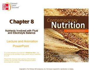 Chapter 8 Nutrients Involved with Fluid and Electrolyte Balance   Lecture and Animation PowerPoint   Copyright © The McGraw-Hill Companies, Inc. Permission required for reproduction or display. To run the animations you must be in  Slideshow View .  Use the buttons on the animation to play, pause, and turn audio/text on or off.  Please Note : Once you have used any of the animation controls ,  you must click   in the white background before advancing to the next slide. 