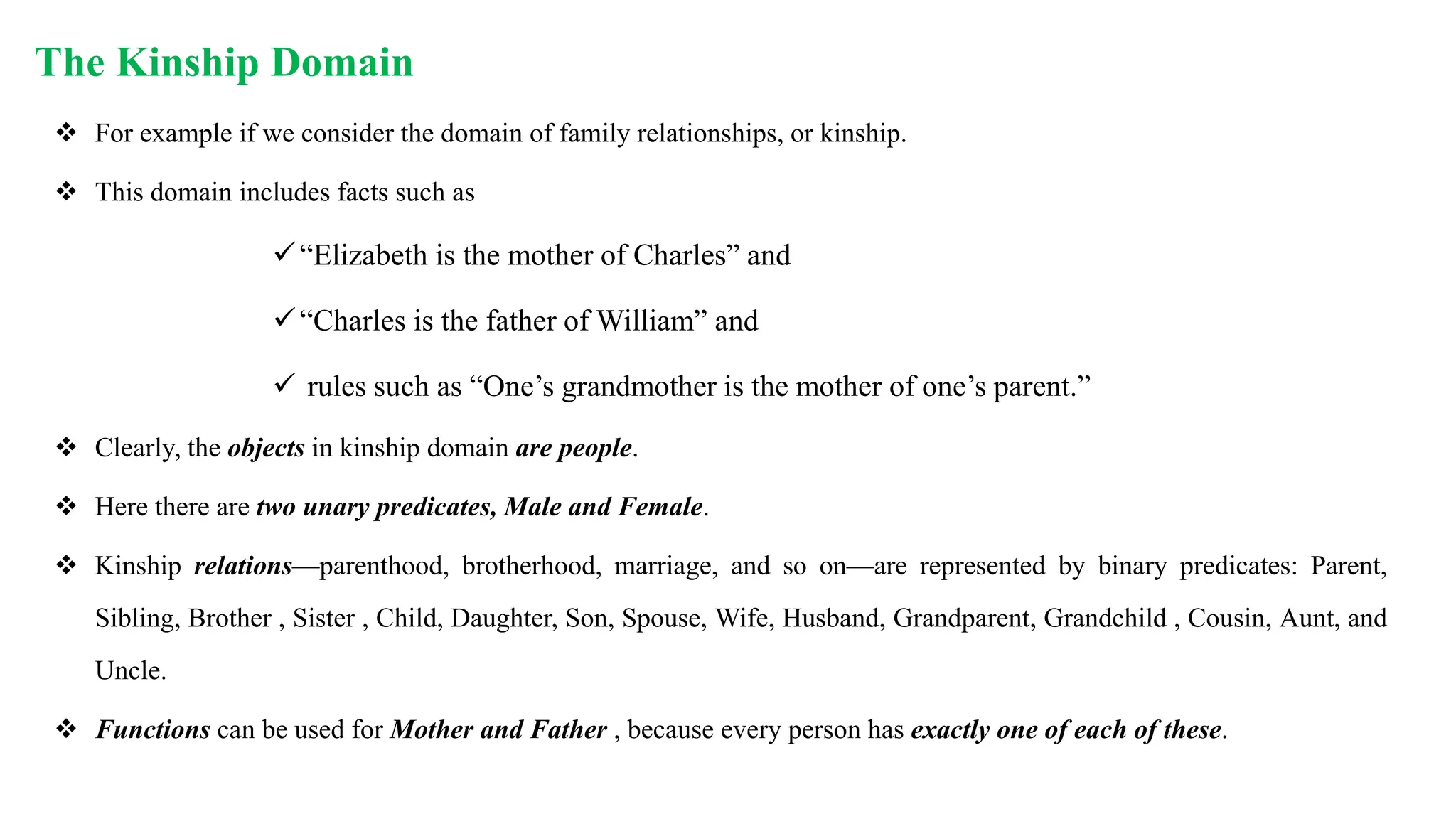 The Kinship Domain
 For example if we consider the domain of family relationships, or kinship.
 This domain includes facts such as
“Elizabeth is the mother of Charles” and
“Charles is the father of William” and
 rules such as “One’s grandmother is the mother of one’s parent.”
 Clearly, the objects in kinship domain are people.
 Here there are two unary predicates, Male and Female.
 Kinship relations—parenthood, brotherhood, marriage, and so on—are represented by binary predicates: Parent,
Sibling, Brother , Sister , Child, Daughter, Son, Spouse, Wife, Husband, Grandparent, Grandchild , Cousin, Aunt, and
Uncle.
 Functions can be used for Mother and Father , because every person has exactly one of each of these.
 
