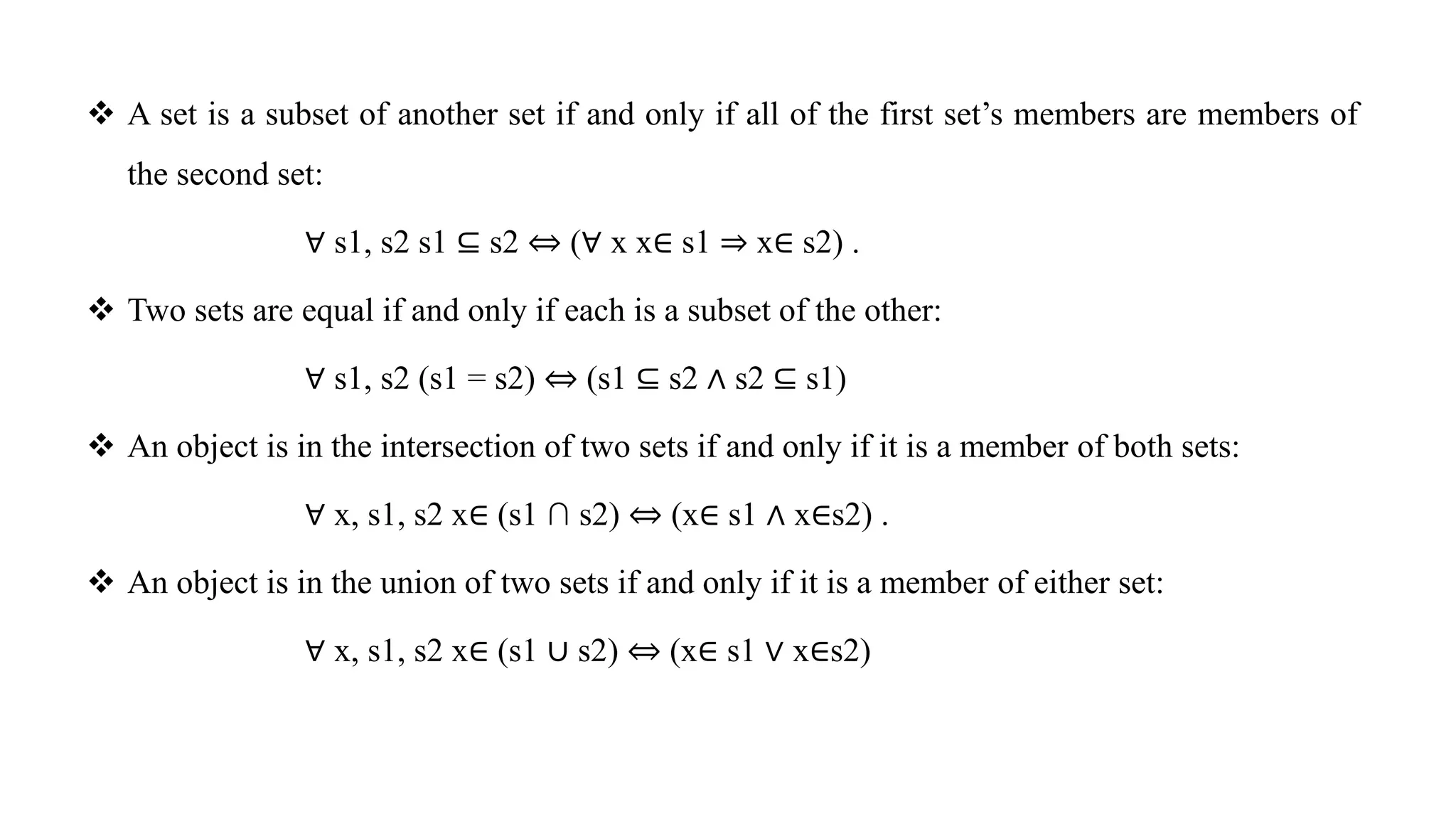  A set is a subset of another set if and only if all of the first set’s members are members of
the second set:
∀ s1, s2 s1 ⊆ s2 ⇔ (∀ x x∈ s1 ⇒ x∈ s2) .
 Two sets are equal if and only if each is a subset of the other:
∀ s1, s2 (s1 = s2) ⇔ (s1 ⊆ s2 ∧ s2 ⊆ s1)
 An object is in the intersection of two sets if and only if it is a member of both sets:
∀ x, s1, s2 x∈ (s1 ∩ s2) ⇔ (x∈ s1 ∧ x∈s2) .
 An object is in the union of two sets if and only if it is a member of either set:
∀ x, s1, s2 x∈ (s1 ∪ s2) ⇔ (x∈ s1 ∨ x∈s2)
 