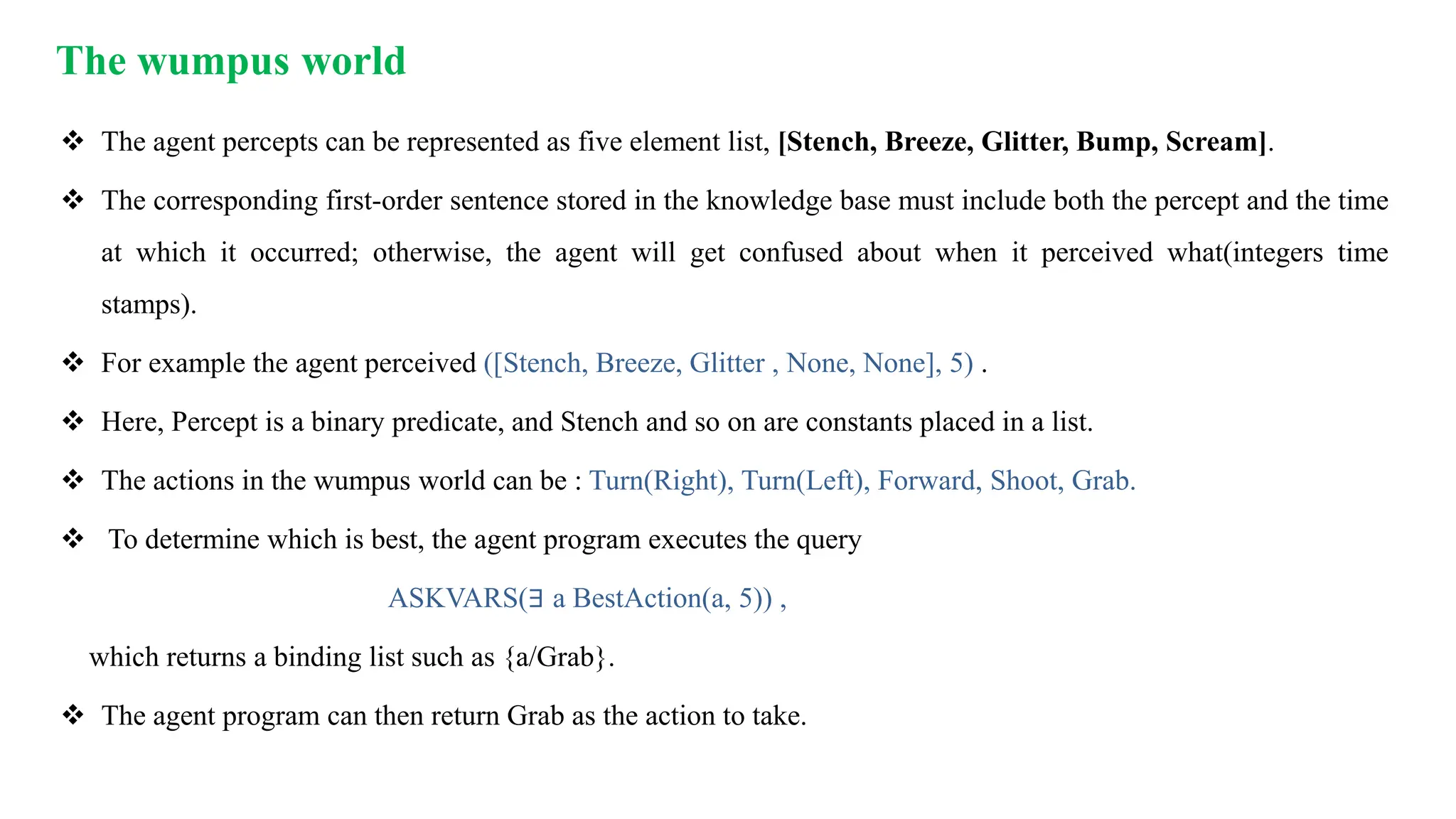 The wumpus world
 The agent percepts can be represented as five element list, [Stench, Breeze, Glitter, Bump, Scream].
 The corresponding first-order sentence stored in the knowledge base must include both the percept and the time
at which it occurred; otherwise, the agent will get confused about when it perceived what(integers time
stamps).
 For example the agent perceived ([Stench, Breeze, Glitter , None, None], 5) .
 Here, Percept is a binary predicate, and Stench and so on are constants placed in a list.
 The actions in the wumpus world can be : Turn(Right), Turn(Left), Forward, Shoot, Grab.
 To determine which is best, the agent program executes the query
ASKVARS(∃ a BestAction(a, 5)) ,
which returns a binding list such as {a/Grab}.
 The agent program can then return Grab as the action to take.
 