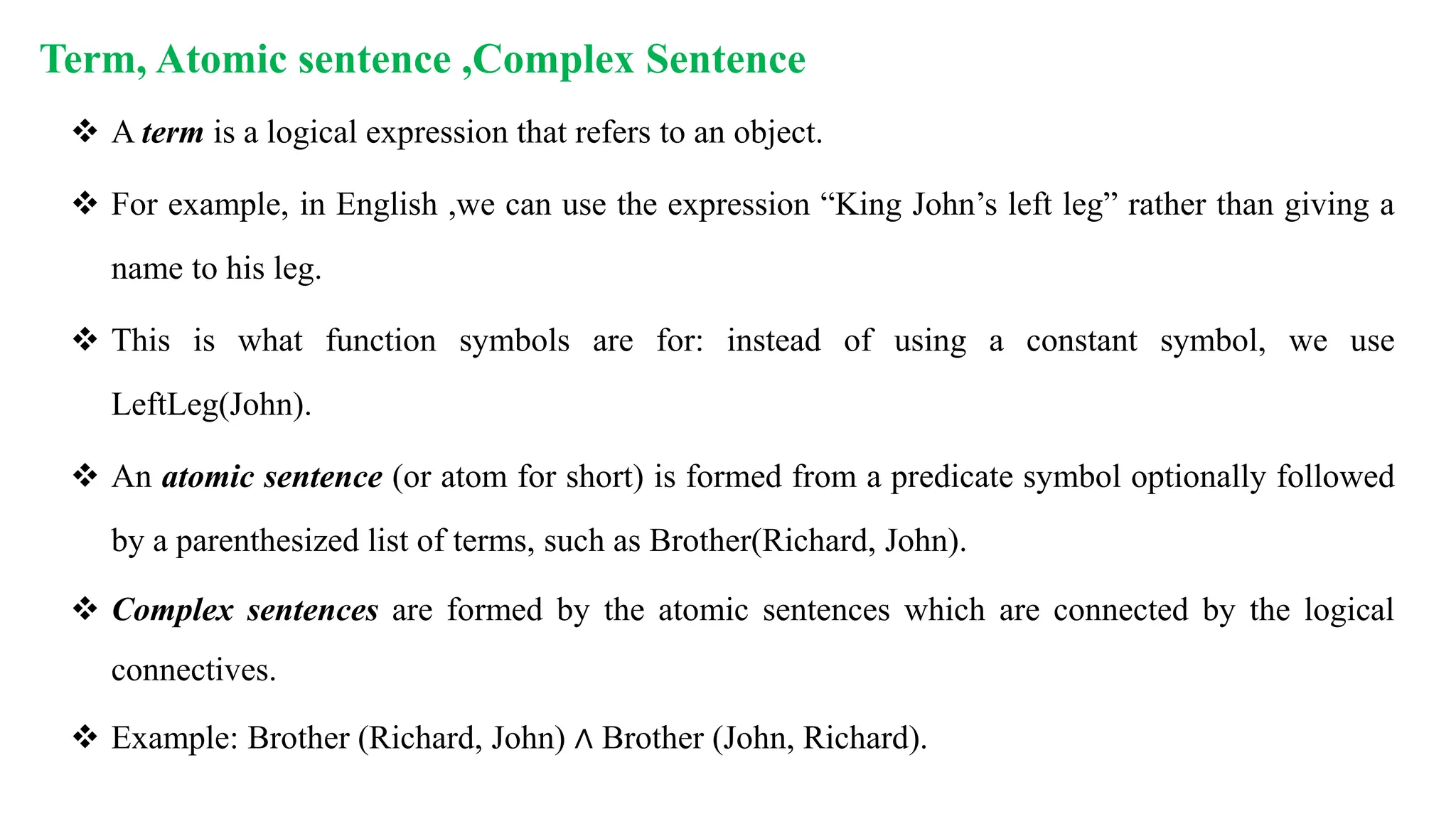 Term, Atomic sentence ,Complex Sentence
 A term is a logical expression that refers to an object.
 For example, in English ,we can use the expression “King John’s left leg” rather than giving a
name to his leg.
 This is what function symbols are for: instead of using a constant symbol, we use
LeftLeg(John).
 An atomic sentence (or atom for short) is formed from a predicate symbol optionally followed
by a parenthesized list of terms, such as Brother(Richard, John).
 Complex sentences are formed by the atomic sentences which are connected by the logical
connectives.
 Example: Brother (Richard, John) ∧ Brother (John, Richard).
 