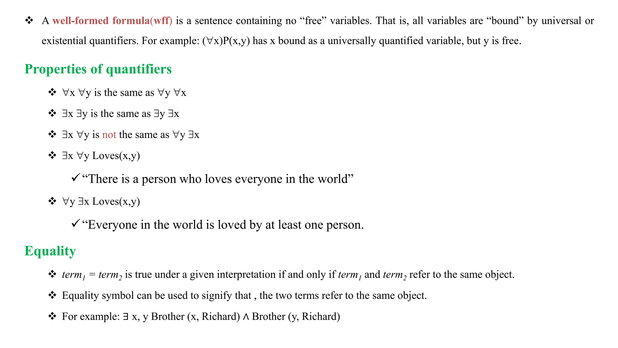  A well-formed formula(wff) is a sentence containing no “free” variables. That is, all variables are “bound” by universal or
existential quantifiers. For example: (x)P(x,y) has x bound as a universally quantified variable, but y is free.
Properties of quantifiers
 x y is the same as y x
 x y is the same as y x
 x y is not the same as y x
 x y Loves(x,y)
“There is a person who loves everyone in the world”
 y x Loves(x,y)
“Everyone in the world is loved by at least one person.
Equality
 term1 = term2 is true under a given interpretation if and only if term1 and term2 refer to the same object.
 Equality symbol can be used to signify that , the two terms refer to the same object.
 For example: ∃ x, y Brother (x, Richard) ∧ Brother (y, Richard)
 