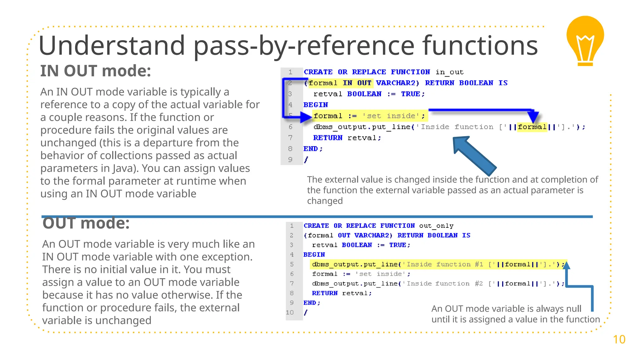 Understand pass-by-reference functions
10
IN OUT mode:
An IN OUT mode variable is typically a
reference to a copy of the actual variable for
a couple reasons. If the function or
procedure fails the original values are
unchanged (this is a departure from the
behavior of collections passed as actual
parameters in Java). You can assign values
to the formal parameter at runtime when
using an IN OUT mode variable
The external value is changed inside the function and at completion of
the function the external variable passed as an actual parameter is
changed
OUT mode:
An OUT mode variable is very much like an
IN OUT mode variable with one exception.
There is no initial value in it. You must
assign a value to an OUT mode variable
because it has no value otherwise. If the
function or procedure fails, the external
variable is unchanged
An OUT mode variable is always null
until it is assigned a value in the function
 