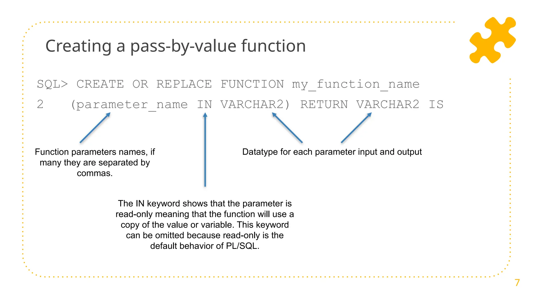 Creating a pass-by-value function
SQL> CREATE OR REPLACE FUNCTION my_function_name
2 (parameter_name IN VARCHAR2) RETURN VARCHAR2 IS
7
Function parameters names, if
many they are separated by
commas.
Datatype for each parameter input and output
The IN keyword shows that the parameter is
read-only meaning that the function will use a
copy of the value or variable. This keyword
can be omitted because read-only is the
default behavior of PL/SQL.
 